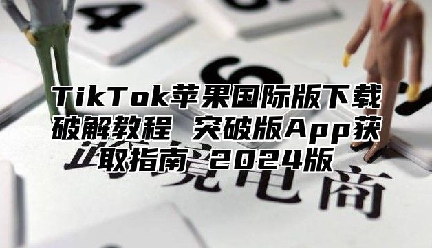TikTok苹果国际版下载破解教程 突破版App获取指南 2025版