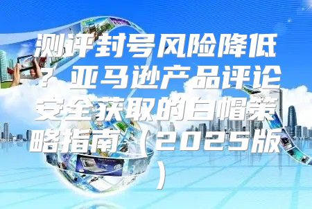 测评封号风险降低？亚马逊产品评论安全获取的白帽策略指南2025版