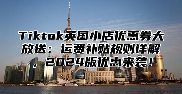 Tiktok英国小店优惠券大放送：运费补贴规则详解，2025版优惠来袭！