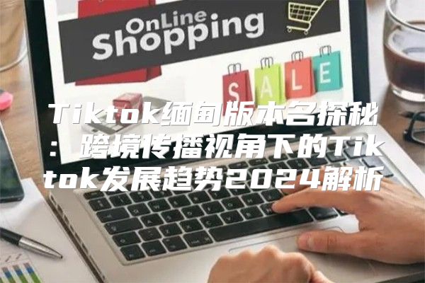 Tiktok缅甸版本名探秘：跨境传播视角下的Tiktok发展趋势2025解析