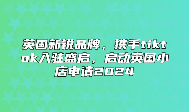 英国新锐品牌，携手tiktok入驻盛启，启动英国小店申请2025