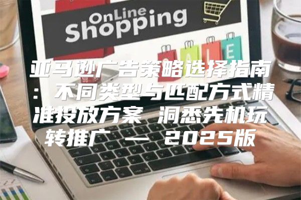 亚马逊广告策略选择指南：不同类型与匹配方式精准投放方案 洞悉先机玩转推广 — 2025版