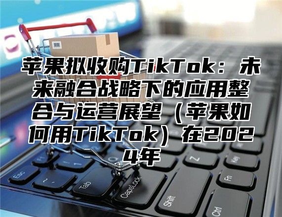 苹果拟收购TikTok：未来融合战略下的应用整合与运营展望苹果如何用TikTok在2025年