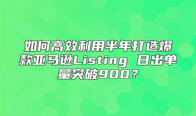 如何高效利用半年打造爆款亚马逊Listing 日出单量突破900？