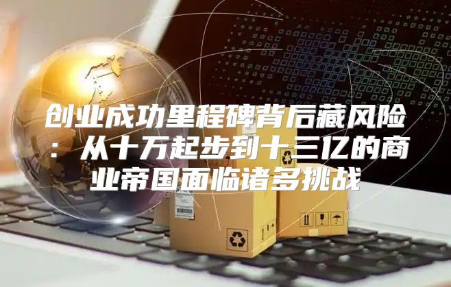 创业成功里程碑背后藏风险：从十万起步到十三亿的商业帝国面临诸多挑战