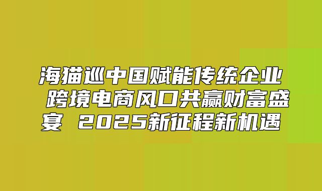海猫巡中国赋能传统企业 跨境电商风口共赢财富盛宴 2025新征程新机遇