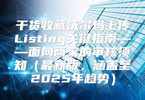 干货收藏沃尔玛上传Listing关键指南——面向商家的审核须知最新版，涵盖至2025年趋势