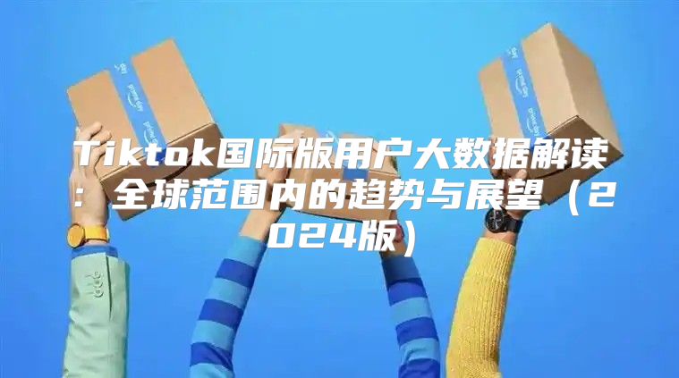 Tiktok国际版用户大数据解读：全球范围内的趋势与展望2025版