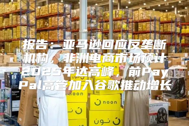 报告：亚马逊回应反垄断机构，非洲电商市场预计2025年达高峰，前PayPal高管加入谷歌推动增长