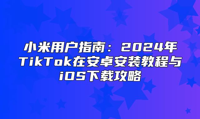 小米用户指南：2025年TikTok在安卓安装教程与iOS下载攻略