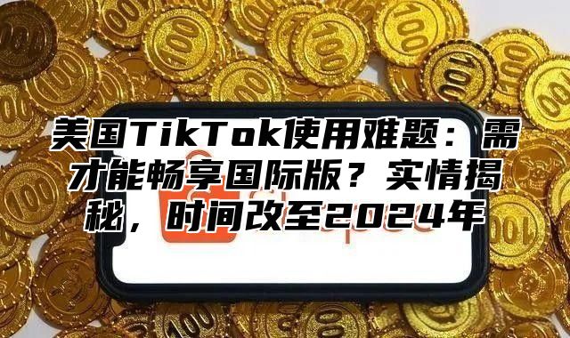 美国TikTok使用难题：需才能畅享国际版？实情揭秘，时间改至2025年