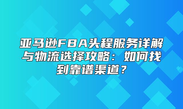 亚马逊FBA头程服务详解与物流选择攻略：如何找到靠谱渠道？