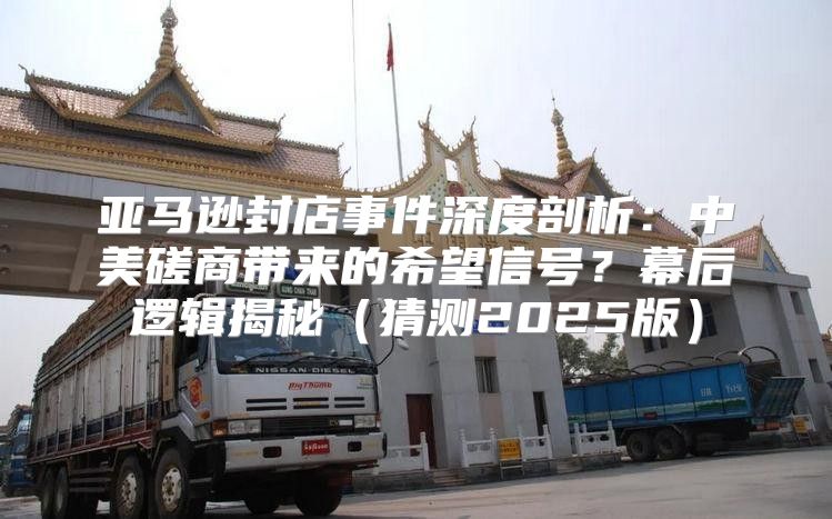 亚马逊封店事件深度剖析：中美磋商带来的希望信号？幕后逻辑揭秘猜测2025版