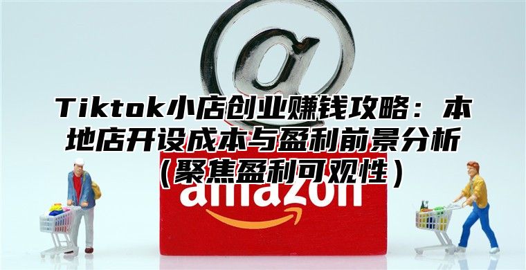 Tiktok小店创业赚钱攻略：本地店开设成本与盈利前景分析聚焦盈利可观性