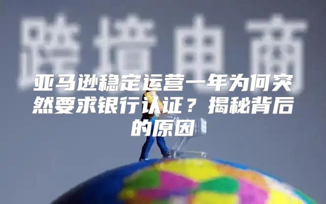 亚马逊稳定运营一年为何突然要求银行认证？揭秘背后的原因