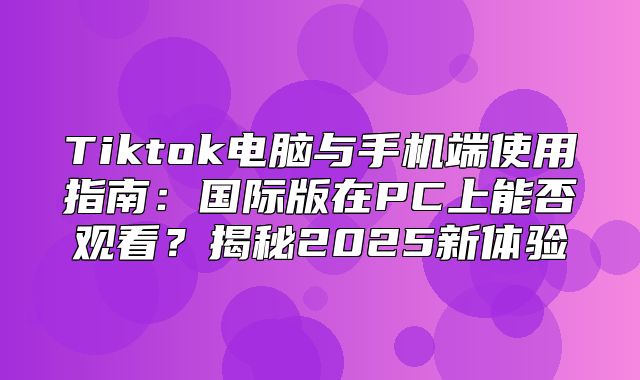 Tiktok电脑与手机端使用指南：国际版在PC上能否观看？揭秘2025新体验