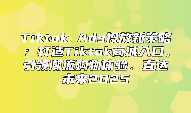 Tiktok Ads投放新策略：打造Tiktok商城入口，引领潮流购物体验，直达未来2025