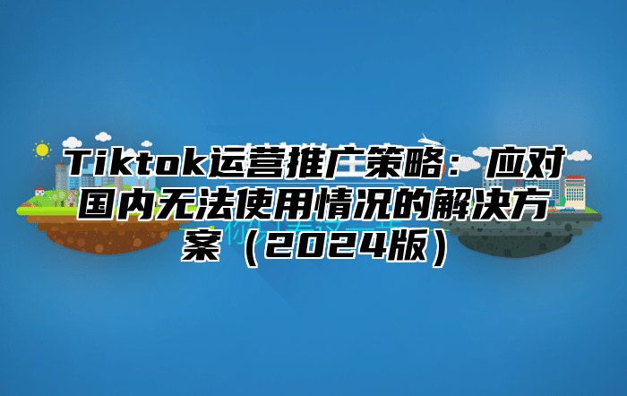 Tiktok运营推广策略：应对国内无法使用情况的解决方案2025版