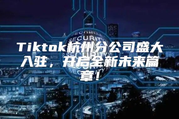 Tiktok杭州分公司盛大入驻，开启全新未来篇章！