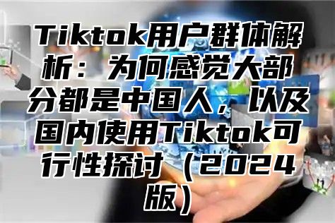 Tiktok用户群体解析：为何感觉大部分都是中国人，以及国内使用Tiktok可行性探讨2025版