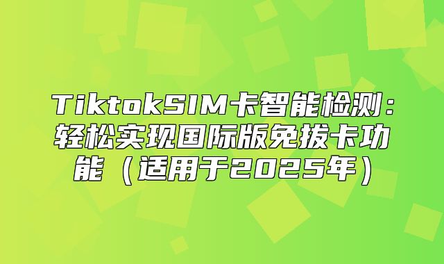 TiktokSIM卡智能检测：轻松实现国际版免拔卡功能适用于2025年