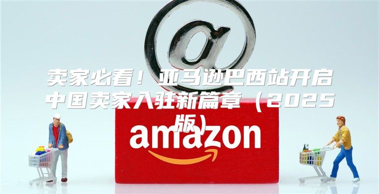 卖家必看！亚马逊巴西站开启中国卖家入驻新篇章2025版