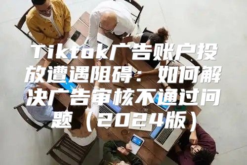Tiktok广告账户投放遭遇阻碍：如何解决广告审核不通过问题2025版