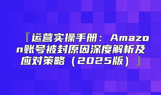 『运营实操手册：Amazon账号被封原因深度解析及应对策略2025版』