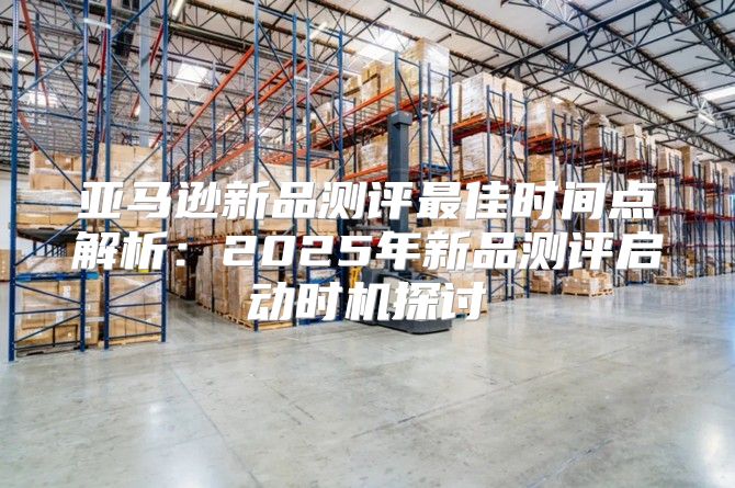 亚马逊新品测评最佳时间点解析：2025年新品测评启动时机探讨