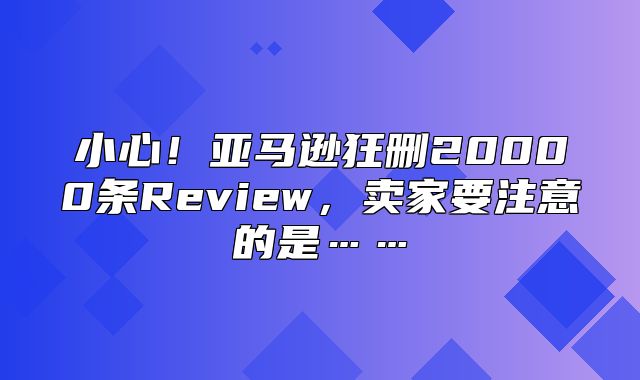 小心！亚马逊狂删20000条Review，卖家要注意的是……