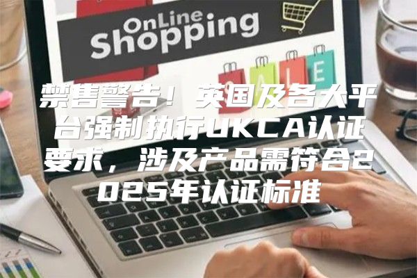禁售警告！英国及各大平台强制执行UKCA认证要求，涉及产品需符合2025年认证标准