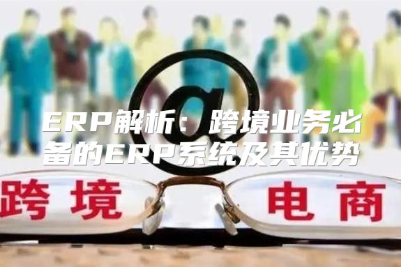 ERP解析：跨境业务必备的ERP系统及其优势