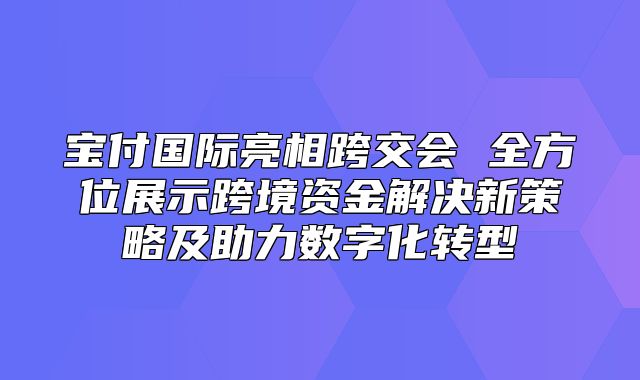 宝付国际亮相跨交会 全方位展示跨境资金解决新策略及助力数字化转型