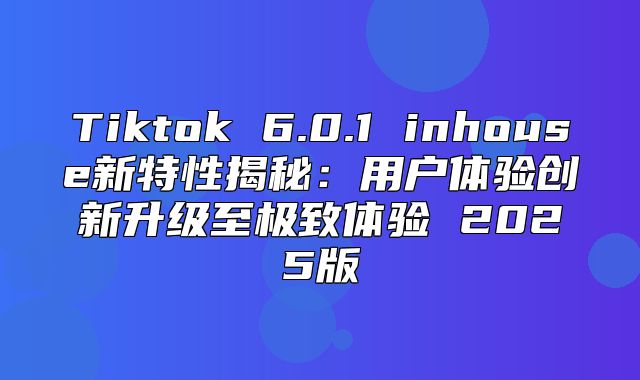 Tiktok 6.0.1 inhouse新特性揭秘：用户体验创新升级至极致体验 2025版