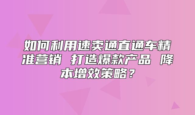 如何利用速卖通直通车精准营销 打造爆款产品 降本增效策略？