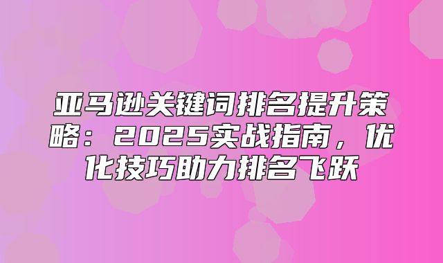 亚马逊关键词排名提升策略：2025实战指南，优化技巧助力排名飞跃