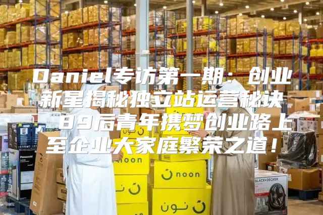 Daniel专访第一期：创业新星揭秘独立站运营秘诀，89后青年携梦创业路上至企业大家庭繁荣之道！