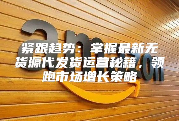 紧跟趋势：掌握最新无货源代发货运营秘籍，领跑市场增长策略
