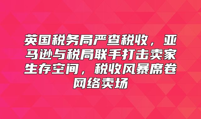英国税务局严查税收，亚马逊与税局联手打击卖家生存空间，税收风暴席卷网络卖场