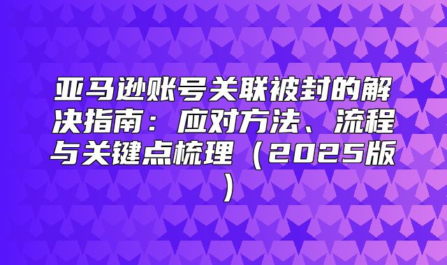 亚马逊账号关联被封的解决指南：应对方法、流程与关键点梳理2025版