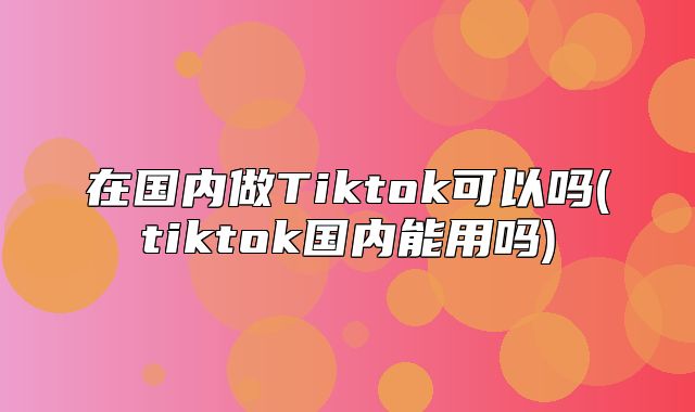 在国内做Tiktok可以吗(tiktok国内能用吗)