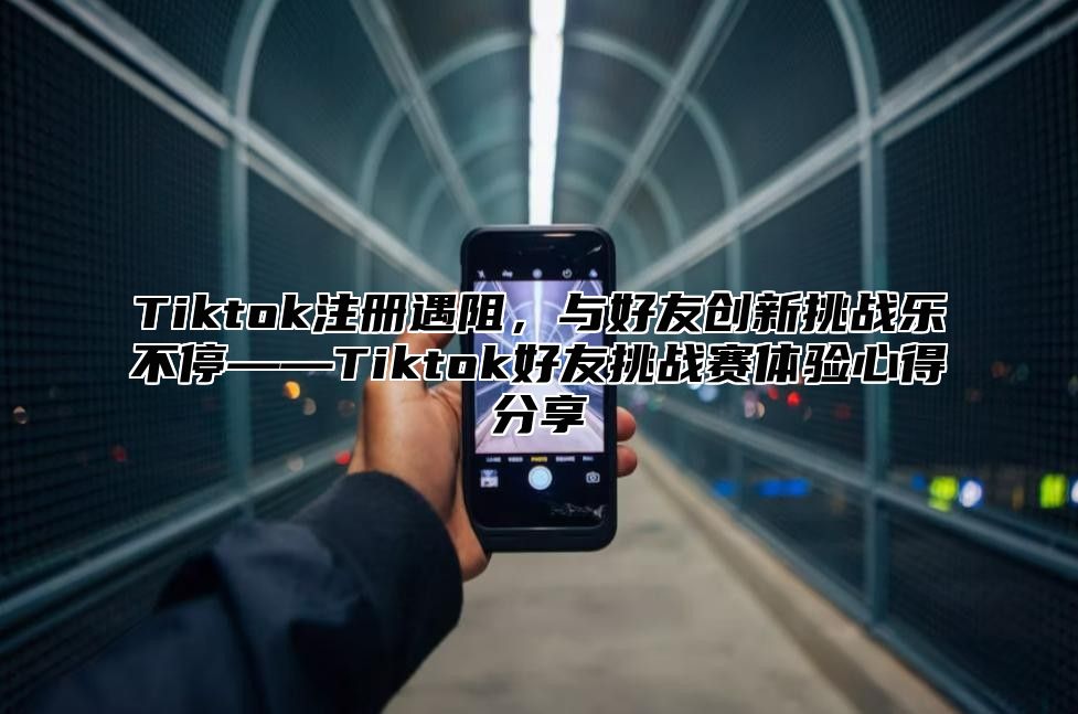 Tiktok注册遇阻，与好友创新挑战乐不停——Tiktok好友挑战赛体验心得分享