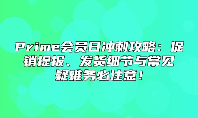 Prime会员日冲刺攻略：促销提报、发货细节与常见疑难务必注意！