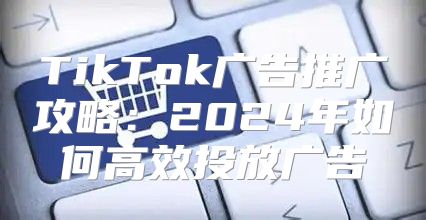 TikTok广告推广攻略：2025年如何高效投放广告