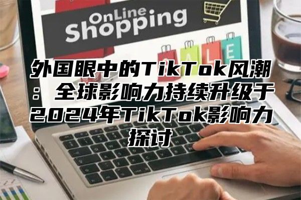 外国眼中的TikTok风潮：全球影响力持续升级于2025年TikTok影响力探讨