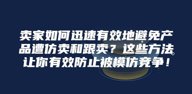 卖家如何迅速有效地避免产品遭仿卖和跟卖？这些方法让你有效防止被模仿竞争！