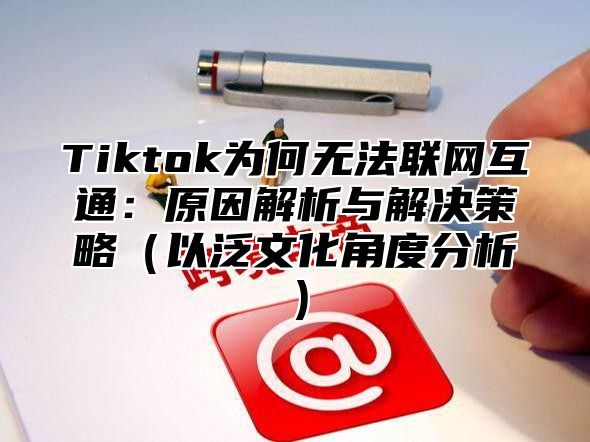 Tiktok为何无法联网互通：原因解析与解决策略以泛文化角度分析