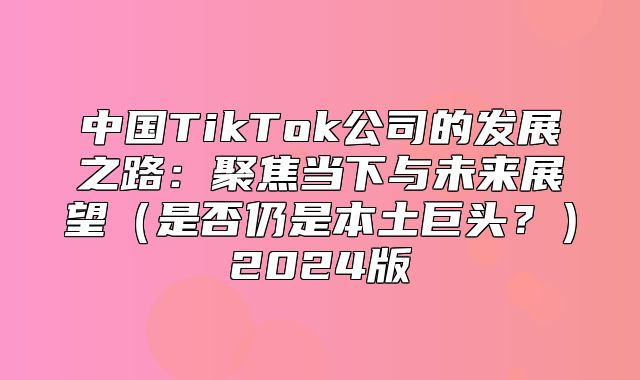 中国TikTok公司的发展之路：聚焦当下与未来展望是否仍是本土巨头？2025版