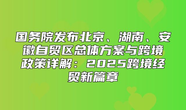 国务院发布北京、湖南、安徽自贸区总体方案与跨境政策详解：2025跨境经贸新篇章