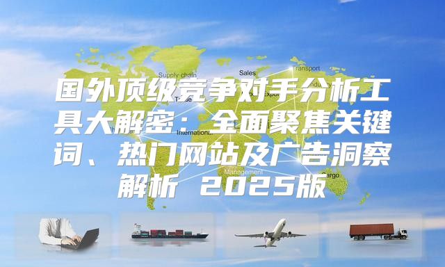 国外顶级竞争对手分析工具大解密：全面聚焦关键词、热门网站及广告洞察解析 2025版